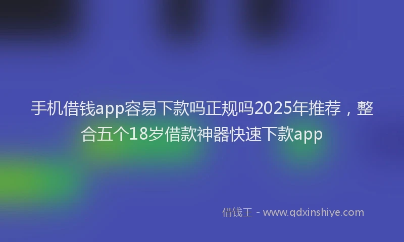 手机借钱app容易下款吗正规吗2025年推荐，整合五个18岁借款神器快速下款app