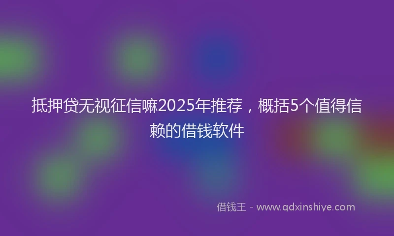 抵押贷无视征信嘛2025年推荐，概括5个值得信赖的借钱软件