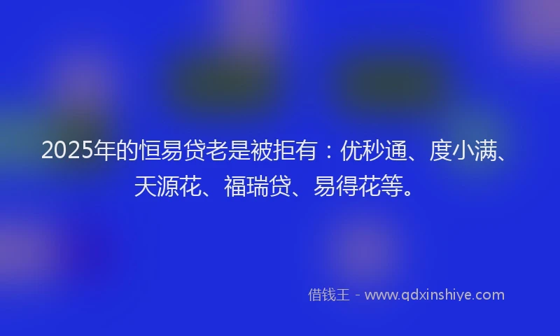 2025年的恒易贷老是被拒有：优秒通、度小满、天源花、福瑞贷、易得花等。