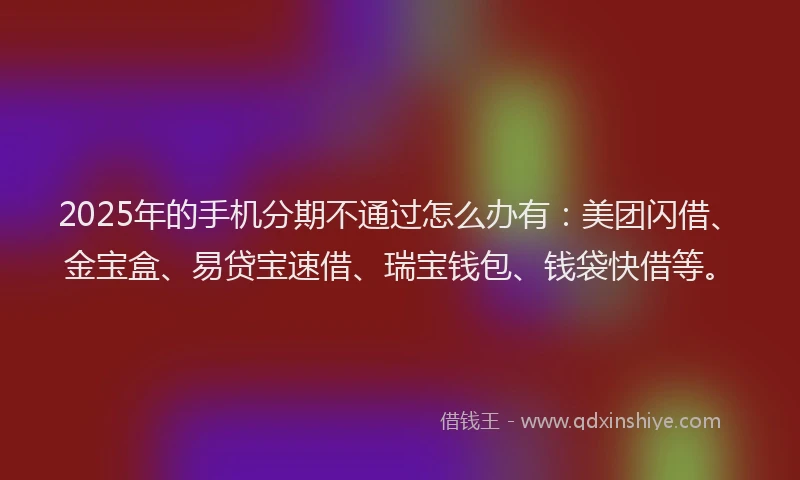 2025年的手机分期不通过怎么办有：美团闪借、金宝盒、易贷宝速借、瑞宝钱包、钱袋快借等。