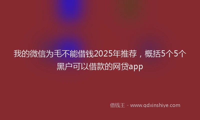 我的微信为毛不能借钱2025年推荐，概括5个5个黑户可以借款的网贷app