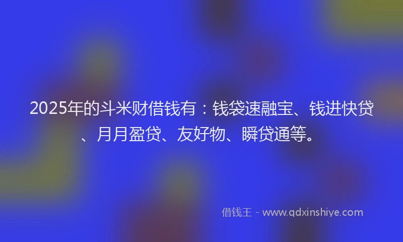 2025年的斗米财借钱有：钱袋速融宝、钱进快贷、月月盈贷、友好物、瞬贷通等。