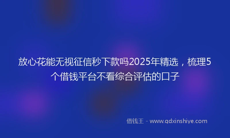 放心花能无视征信秒下款吗2025年精选，梳理5个借钱平台不看综合评估的口子