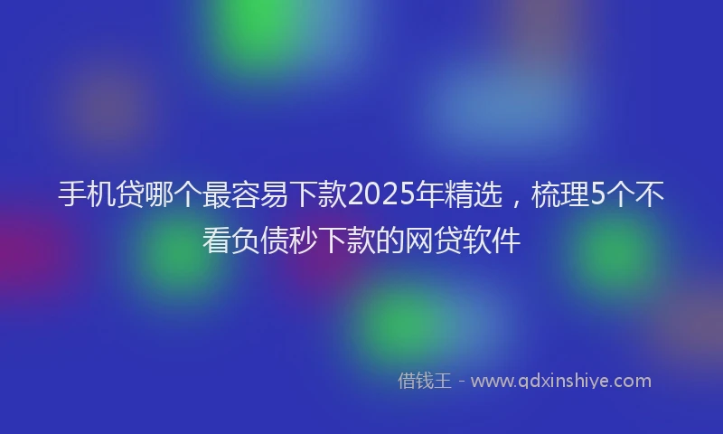 手机贷哪个最容易下款2025年精选，梳理5个不看负债秒下款的网贷软件