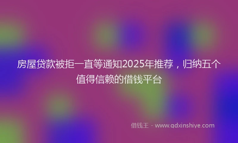 房屋贷款被拒一直等通知2025年推荐，归纳五个值得信赖的借钱平台