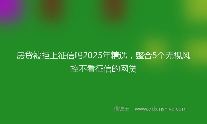 房贷被拒上征信吗2025年精选，整合5个无视风控不看征信的网贷