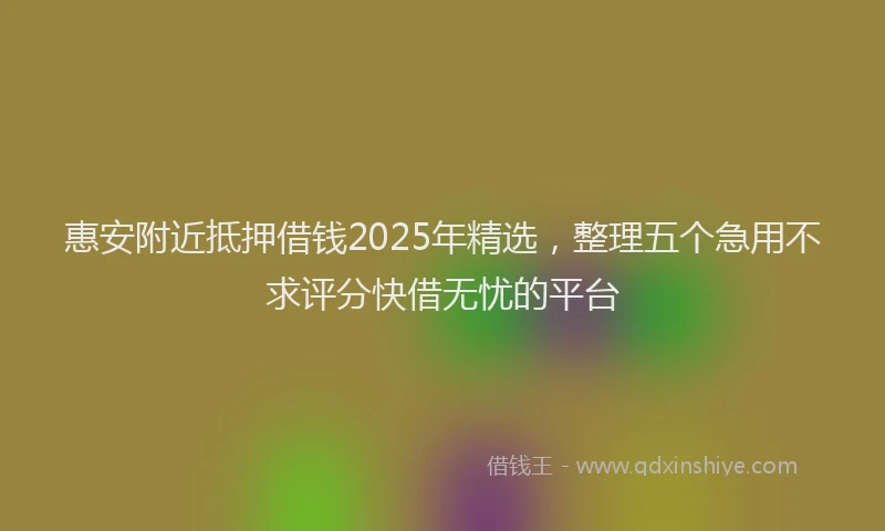 惠安附近抵押借钱2025年精选，整理五个急用不求评分快借无忧的平台