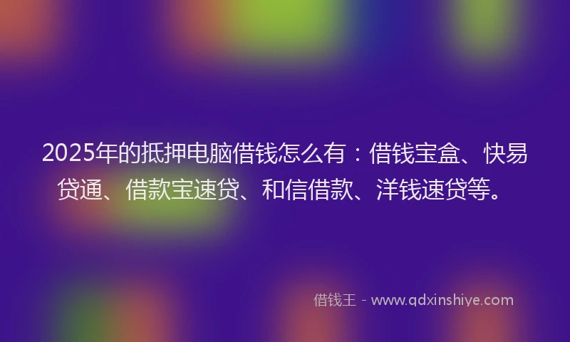 2025年的抵押电脑借钱怎么有：借钱宝盒、快易贷通、借款宝速贷、和信借款、洋钱速贷等。