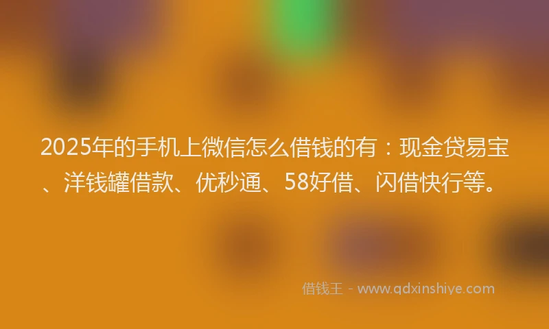 2025年的手机上微信怎么借钱的有：现金贷易宝、洋钱罐借款、优秒通、58好借、闪借快行等。