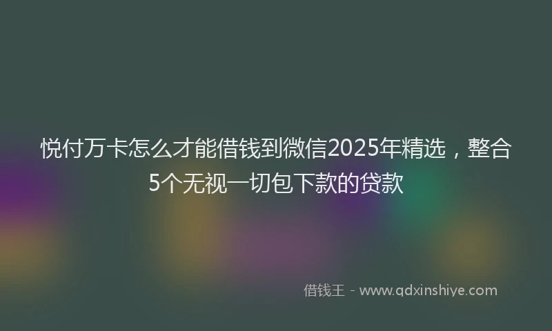 悦付万卡怎么才能借钱到微信2025年精选，整合5个无视一切包下款的贷款