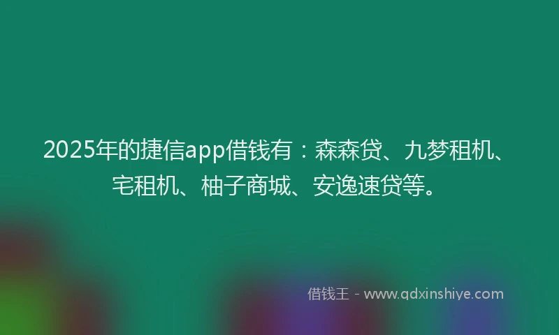 2025年的捷信app借钱有：森森贷、九梦租机、宅租机、柚子商城、安逸速贷等。