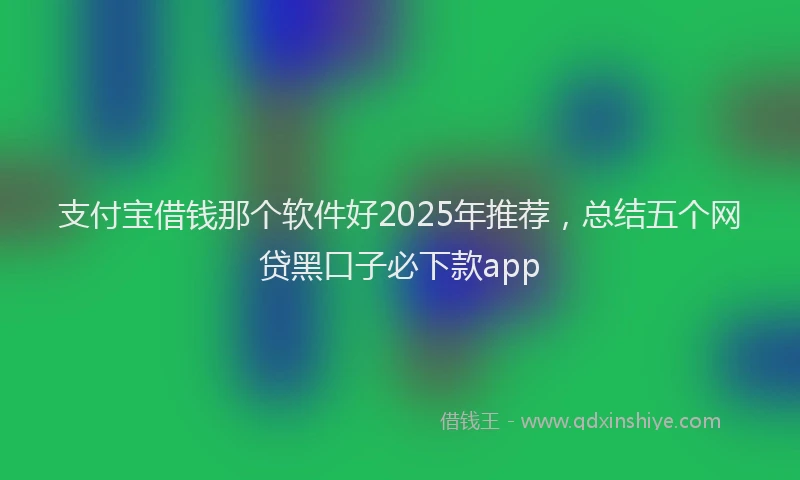 支付宝借钱那个软件好2025年推荐，总结五个网贷黑口子必下款app