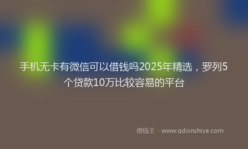 手机无卡有微信可以借钱吗2025年精选，罗列5个贷款10万比较容易的平台