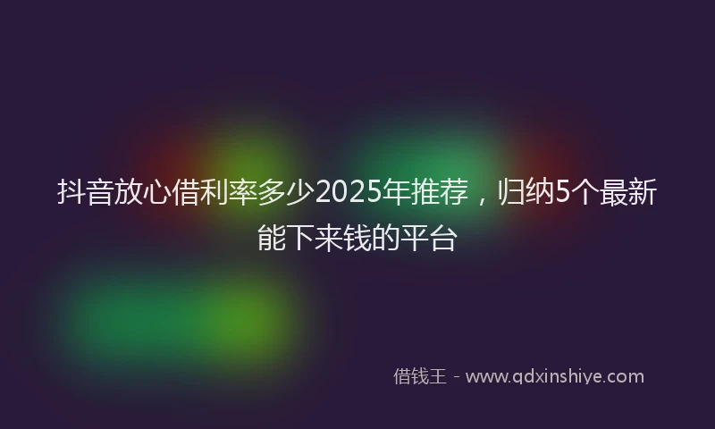 抖音放心借利率多少2025年推荐，归纳5个最新能下来钱的平台