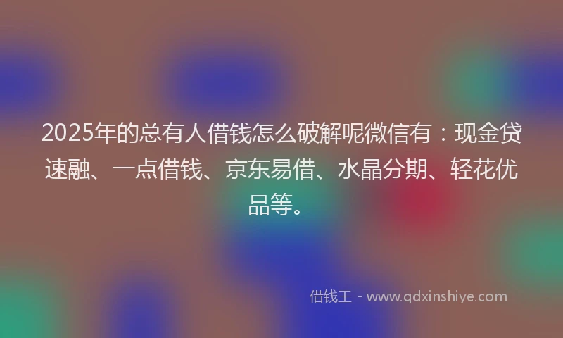 2025年的总有人借钱怎么破解呢微信有：现金贷速融、一点借钱、京东易借、水晶分期、轻花优品等。