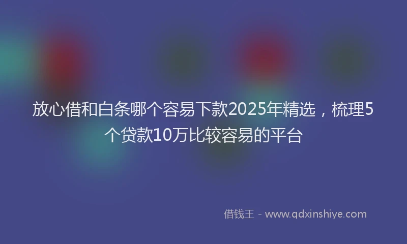 放心借和白条哪个容易下款2025年精选，梳理5个贷款10万比较容易的平台