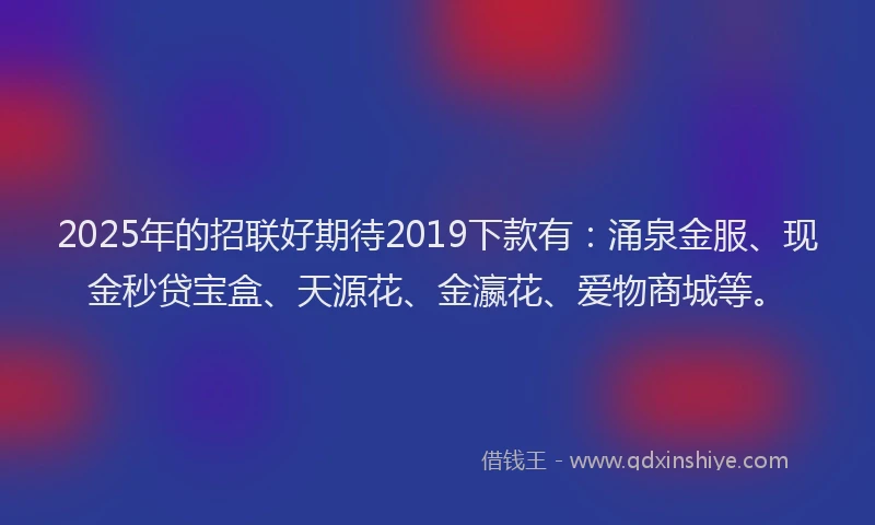 2025年的招联好期待2019下款有：涌泉金服、现金秒贷宝盒、天源花、金瀛花、爱物商城等。