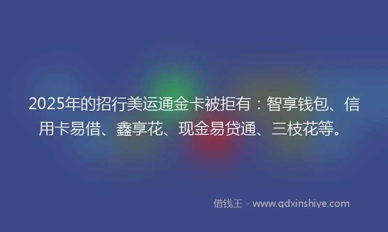 2025年的招行美运通金卡被拒有：智享钱包、信用卡易借、鑫享花、现金易贷通、三枝花等。