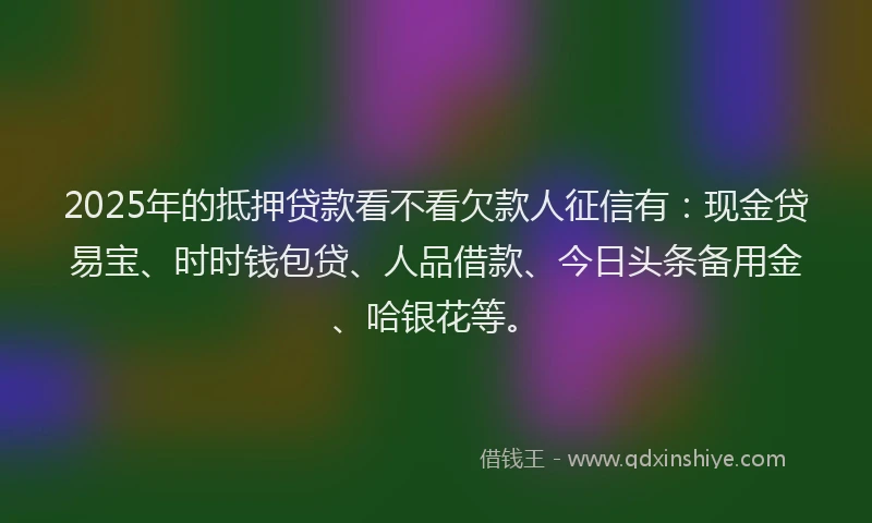 2025年的抵押贷款看不看欠款人征信有：现金贷易宝、时时钱包贷、人品借款、今日头条备用金、哈银花等。