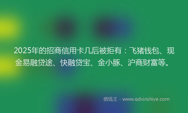 2025年的招商信用卡几后被拒有：飞猪钱包、现金易融贷途、快融贷宝、金小豚、沪商财富等。