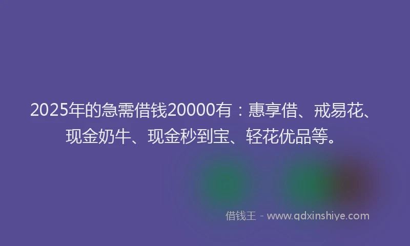 2025年的急需借钱20000有：惠享借、戒易花、现金奶牛、现金秒到宝、轻花优品等。