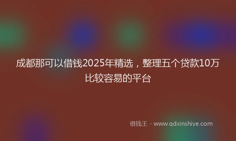 成都那可以借钱2025年精选，整理五个贷款10万比较容易的平台