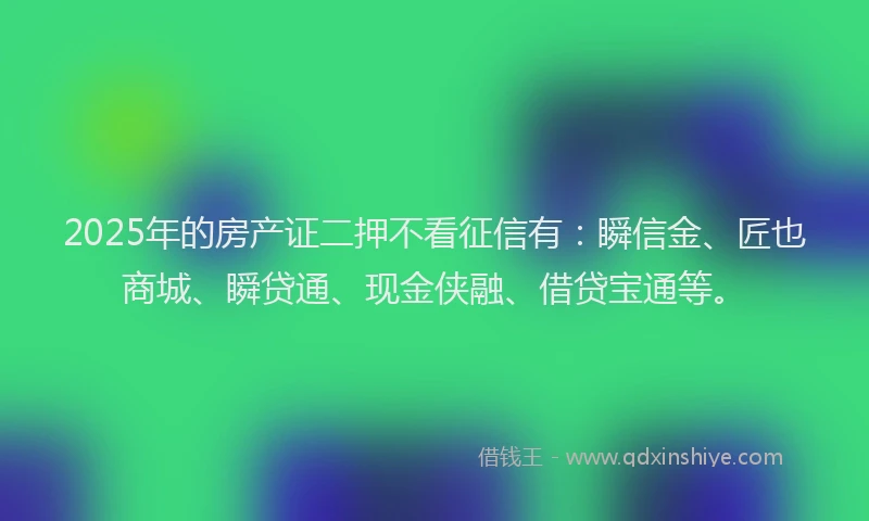 2025年的房产证二押不看征信有：瞬信金、匠也商城、瞬贷通、现金侠融、借贷宝通等。
