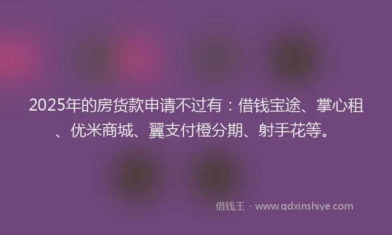 2025年的房货款申请不过有：借钱宝途、掌心租、优米商城、翼支付橙分期、射手花等。