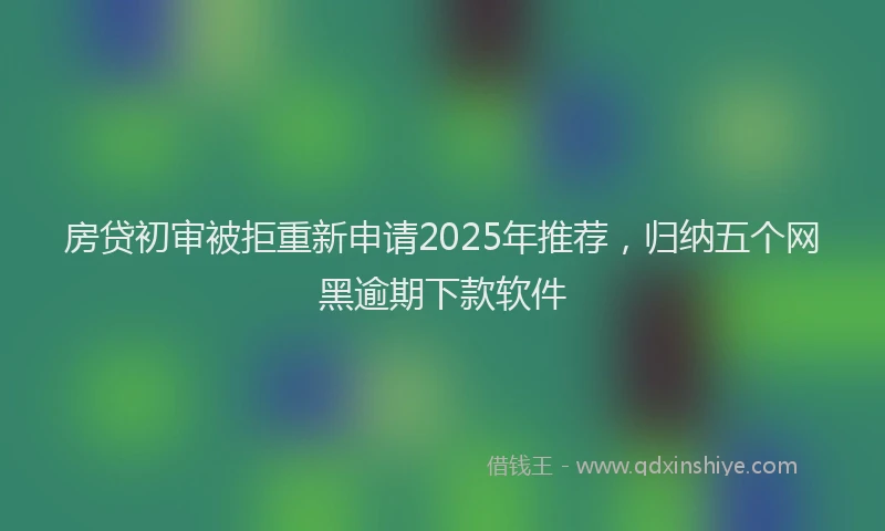 房贷初审被拒重新申请2025年推荐，归纳五个网黑逾期下款软件