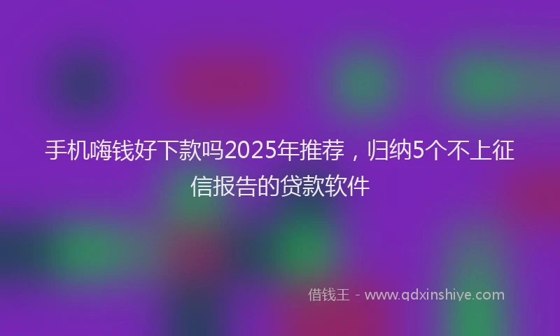 手机嗨钱好下款吗2025年推荐，归纳5个不上征信报告的贷款软件