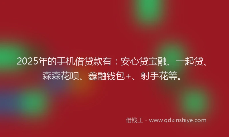 2025年的手机借贷款有：安心贷宝融、一起贷、森森花呗、鑫融钱包+、射手花等。