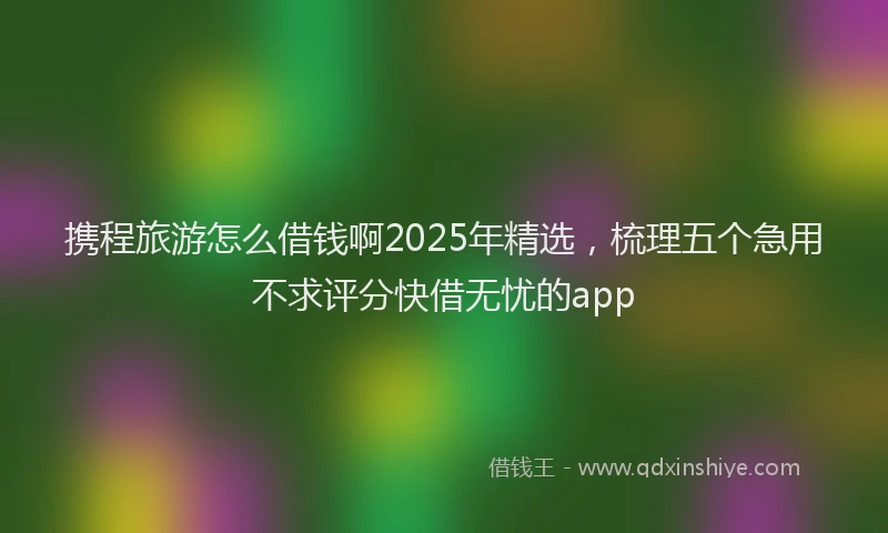 携程旅游怎么借钱啊2025年精选，梳理五个急用不求评分快借无忧的app