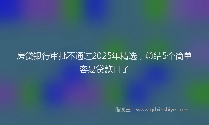 房贷银行审批不通过2025年精选，总结5个简单容易贷款口子