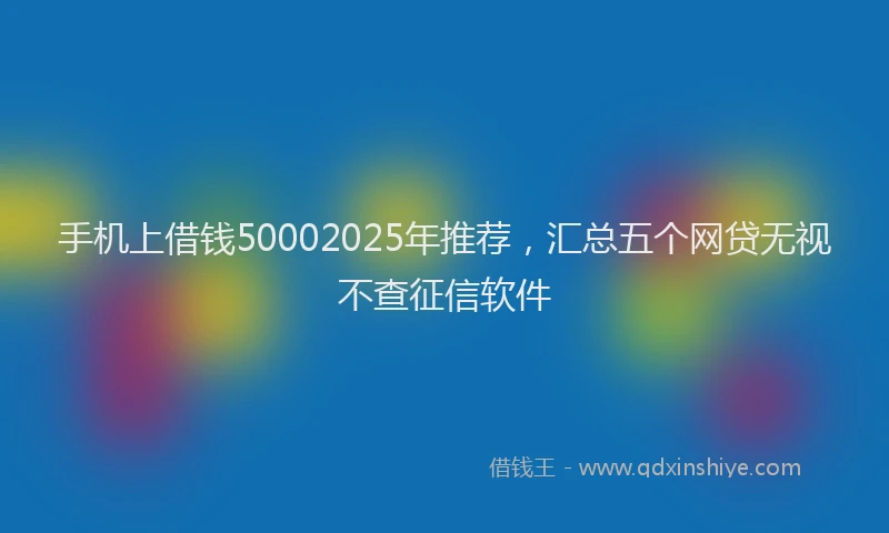 手机上借钱50002025年推荐，汇总五个网贷无视不查征信软件