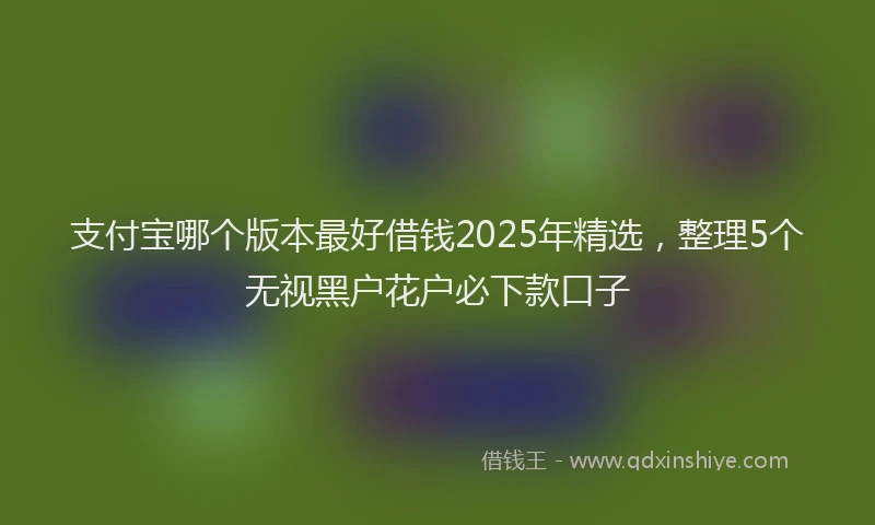 支付宝哪个版本最好借钱2025年精选，整理5个无视黑户花户必下款口子