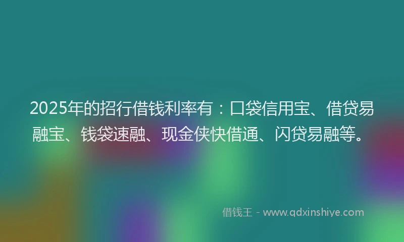 2025年的招行借钱利率有：口袋信用宝、借贷易融宝、钱袋速融、现金侠快借通、闪贷易融等。