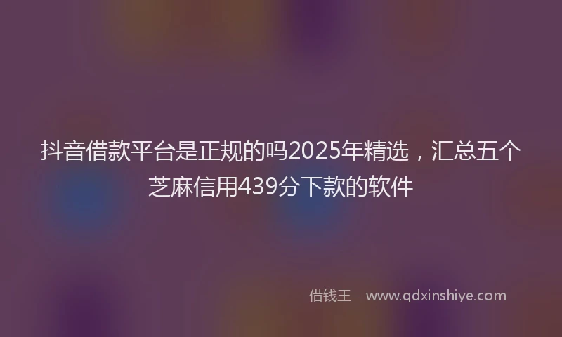 抖音借款平台是正规的吗2025年精选，汇总五个芝麻信用439分下款的软件