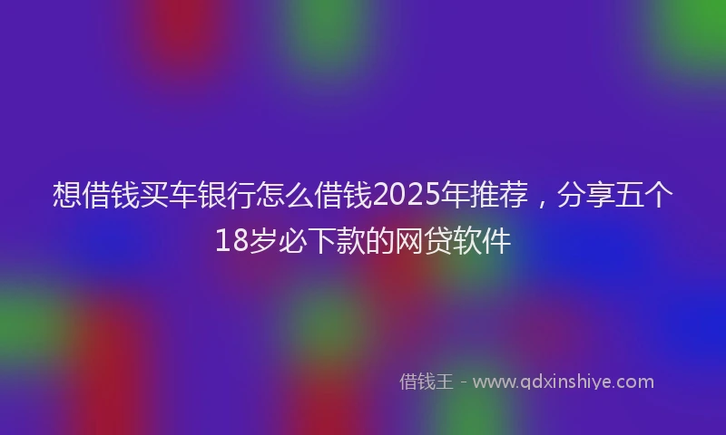 想借钱买车银行怎么借钱2025年推荐，分享五个18岁必下款的网贷软件