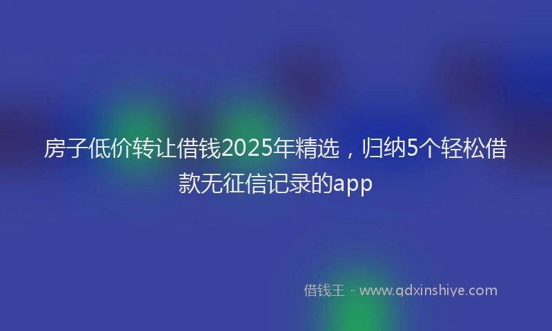 房子低价转让借钱2025年精选，归纳5个轻松借款无征信记录的app