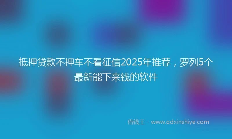 抵押贷款不押车不看征信2025年推荐，罗列5个最新能下来钱的软件
