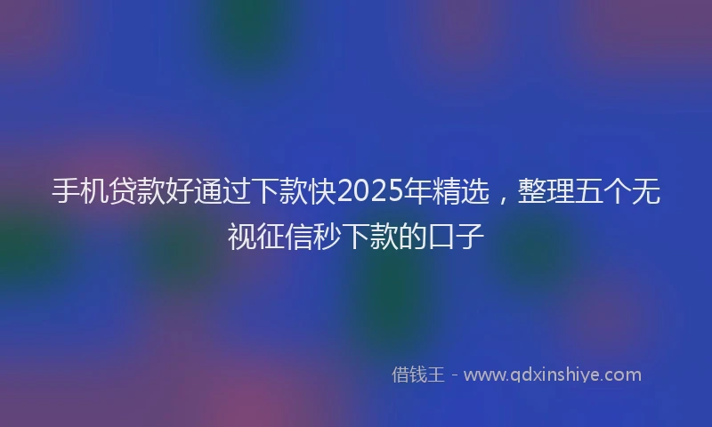 手机贷款好通过下款快2025年精选，整理五个无视征信秒下款的口子