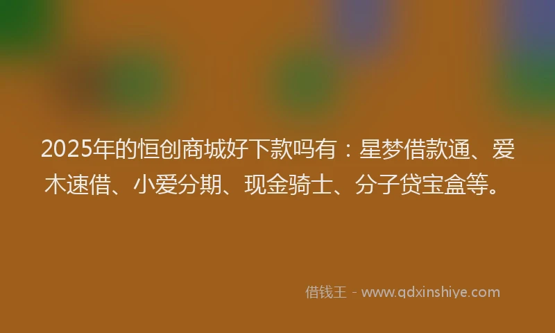 2025年的恒创商城好下款吗有：星梦借款通、爱木速借、小爱分期、现金骑士、分子贷宝盒等。