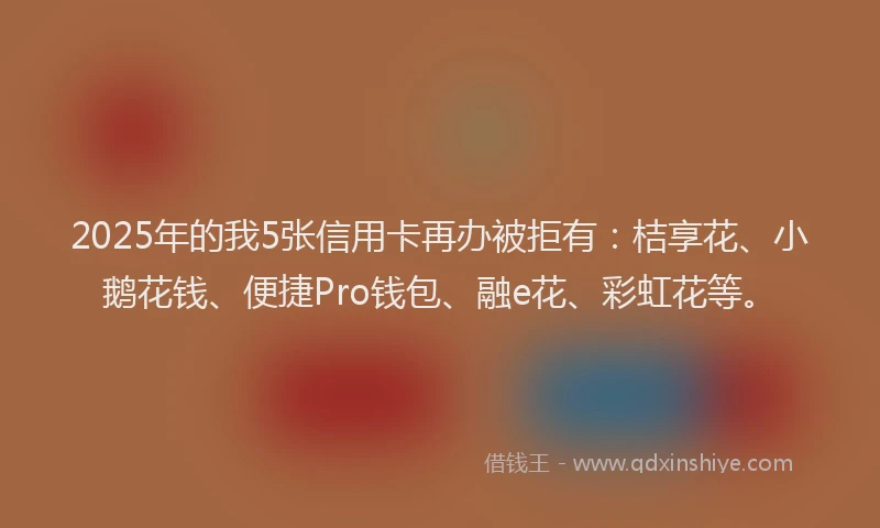 2025年的我5张信用卡再办被拒有：桔享花、小鹅花钱、便捷Pro钱包、融e花、彩虹花等。