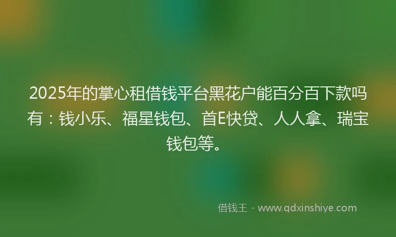 2025年的掌心租借钱平台黑花户能百分百下款吗有：钱小乐、福星钱包、首E快贷、人人拿、瑞宝钱包等。