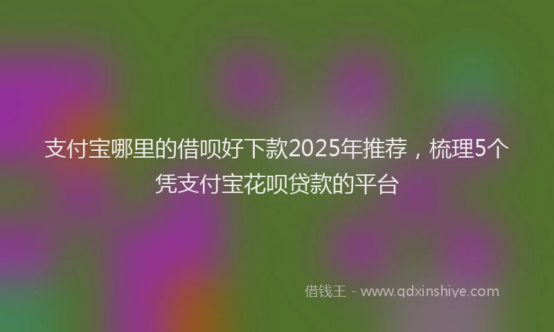 支付宝哪里的借呗好下款2025年推荐，梳理5个凭支付宝花呗贷款的平台