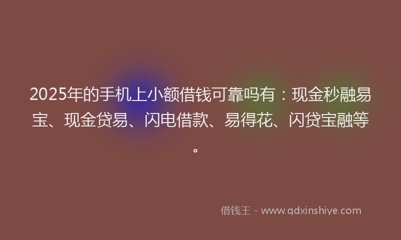 2025年的手机上小额借钱可靠吗有：现金秒融易宝、现金贷易、闪电借款、易得花、闪贷宝融等。