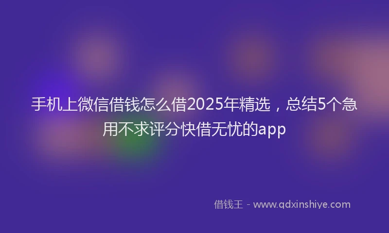 手机上微信借钱怎么借2025年精选，总结5个急用不求评分快借无忧的app