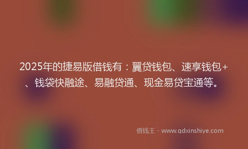 2025年的捷易版借钱有：翼贷钱包、速享钱包+、钱袋快融途、易融贷通、现金易贷宝通等。