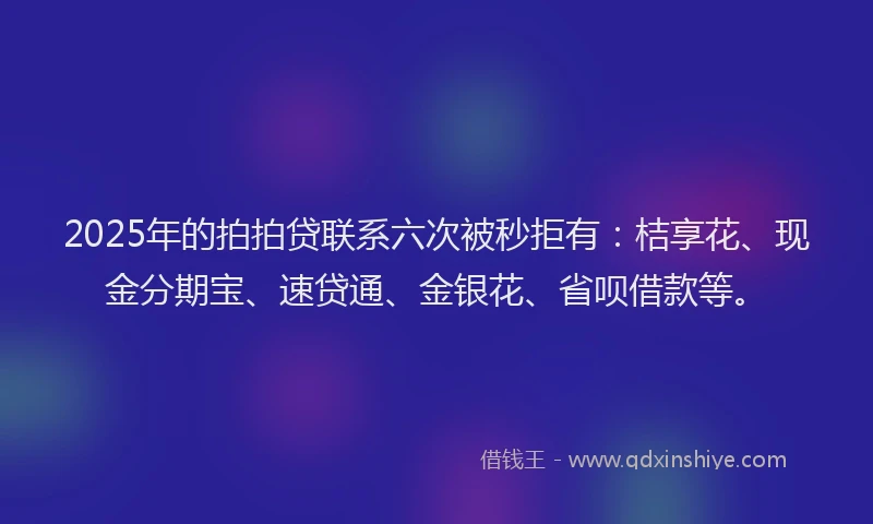 2025年的拍拍贷联系六次被秒拒有：桔享花、现金分期宝、速贷通、金银花、省呗借款等。