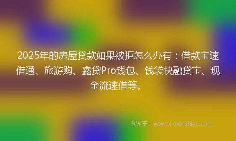 2025年的房屋贷款如果被拒怎么办有：借款宝速借通、旅游购、鑫贷Pro钱包、钱袋快融贷宝、现金流速借等。